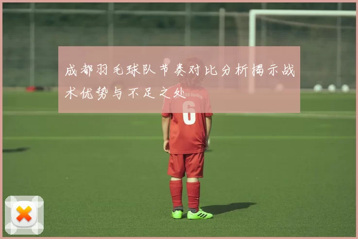 成都羽毛球队节奏对比分析揭示战术优势与不足之处