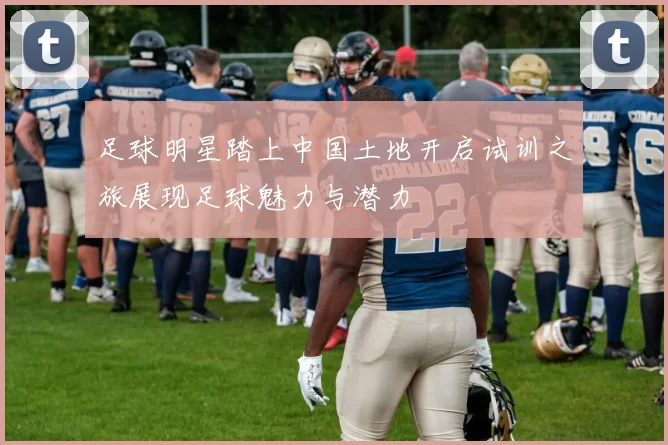 足球明星踏上中国土地开启试训之旅展现足球魅力与潜力