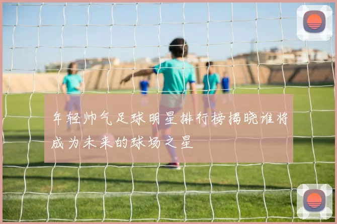 年轻帅气足球明星排行榜揭晓谁将成为未来的球场之星