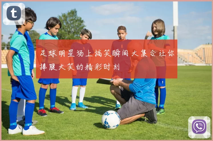 足球明星场上搞笑瞬间大集合让你捧腹大笑的精彩时刻