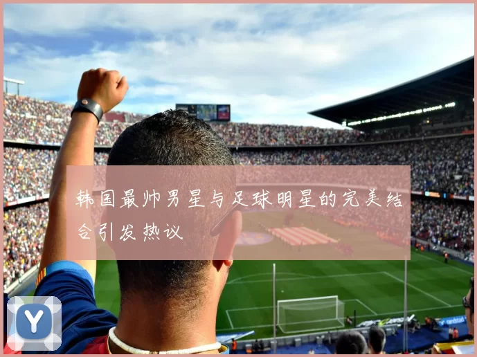 韩国最帅男星与足球明星的完美结合引发热议