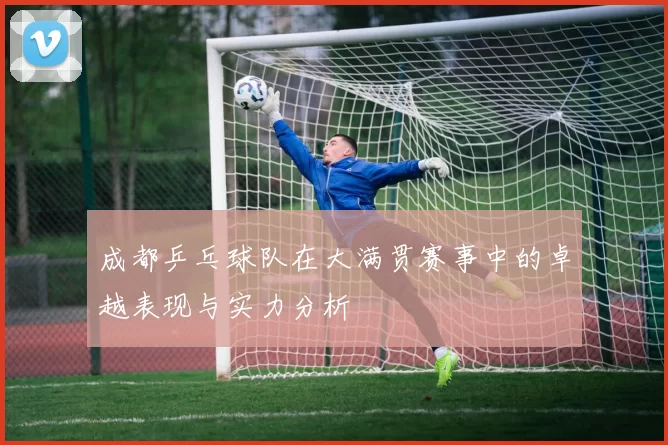 成都乒乓球队在大满贯赛事中的卓越表现与实力分析