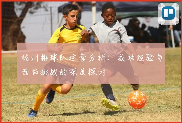 杭州排球队运营分析：成功经验与面临挑战的深度探讨