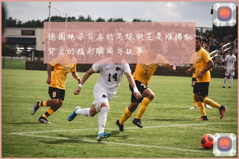 德国绝杀日本的足球明星是谁揭秘背后的精彩瞬间与故事