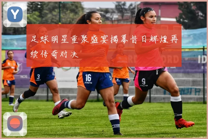 足球明星重聚盛宴揭幕昔日辉煌再续传奇对决