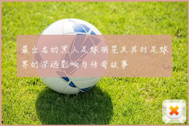 最出名的黑人足球明星及其对足球界的深远影响与传奇故事