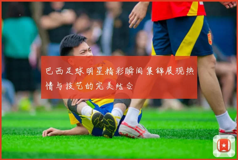 巴西足球明星精彩瞬间集锦展现热情与技艺的完美结合