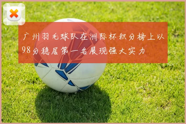 广州羽毛球队在洲际杯积分榜上以98分稳居第一名展现强大实力