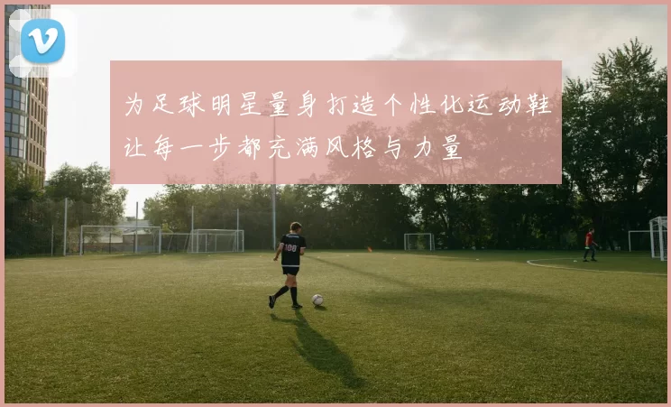 为足球明星量身打造个性化运动鞋让每一步都充满风格与力量